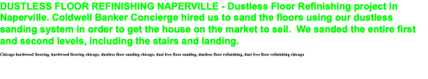 DUSTLESS FLOOR REFINISHING NAPERVILLE - Dustless Floor Refinishing project in Naperville. Coldwell Banker Concierge hired us to sand the floors using our dustless sanding system in order to get the house on the market to sell. We sanded the entire first and second levels, including the stairs and landing. Chicago hardwood flooring, hardwood flooring chicago, dustless floor sanding chicago, dust free floor sanding, dustless floor refinishing, dust free floor refinishing chicago 