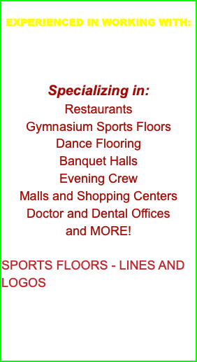 &nbsp;EXPERIENCED IN WORKING WITH: General Contractors, Insurance Companies & Banks Specializing in: Restaurants Gymnasium Sports Floors Dance Flooring Banquet Halls Evening Crew Malls and Shopping Centers Doctor and Dental Offices and MORE! SPORTS FLOORS - LINES AND LOGOS We have created custom designed floors for different athletic teams and facilities. Please call us regarding your project.