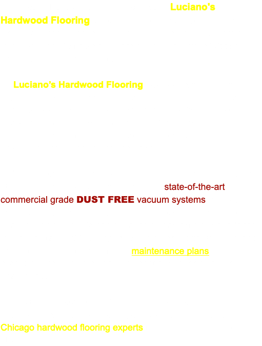  Chicago Hardwood Flooring company Luciano's Hardwood Flooring specializes in the installation of New Solid Hardwood Flooring, Prefinished & Engineered Flooring, Dustless Floor Refinishing, Flooring Design, Exotic Woods, Borders, Medallions, Sports Floors & More! Luciano’s Hardwood Flooring has been working with realtors, banks, insurance companies, developers, general contractors and commercial property owners for the past 15 years. We understand the need to be flexible when coordinating with multiple contractors on the same project to ensure your job is completed on schedule. When it comes to your business, time is money. That’s why at Luciano’s Hardwood Flooring we use state-of-the-art commercial grade DUST FREE vacuum systems to ensure there is virtually no mess and you are back to business with minimal downtime. We can even install and refinish your floors for you in stages OR during the evening hours so your business doesn’t skip a beat! By offering maintenance plans to our clients, we ensure your floors will continue to look gorgeous year round. From new installation of hardwood, prefinished, or engineering wood to refinishing an existing floor you can rely on Chicago hardwood flooring experts from Luciano’s Hardwood Flooring. 